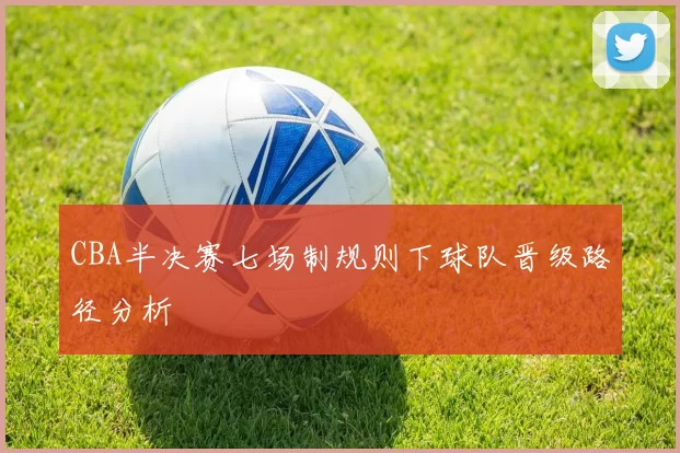CBA半决赛七场制规则下球队晋级路径分析