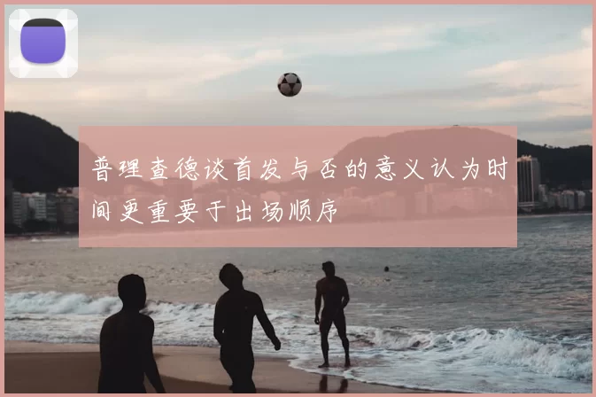 普理查德谈首发与否的意义认为时间更重要于出场顺序
