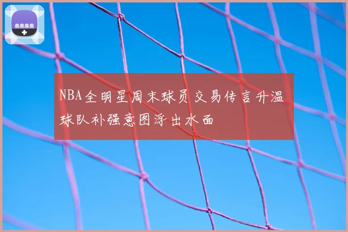 NBA全明星周末球员交易传言升温 球队补强意图浮出水面