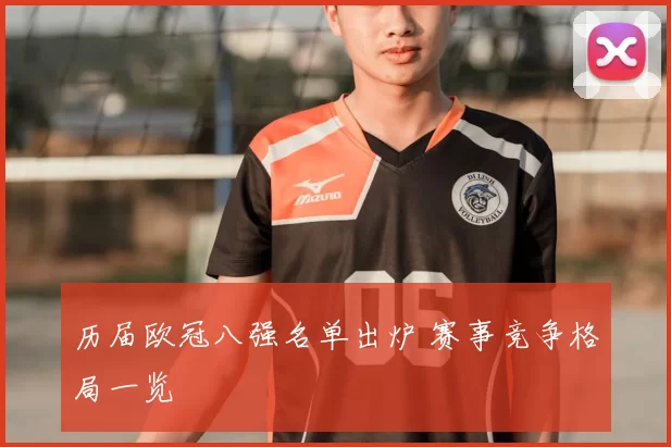 历届欧冠八强名单出炉 赛事竞争格局一览