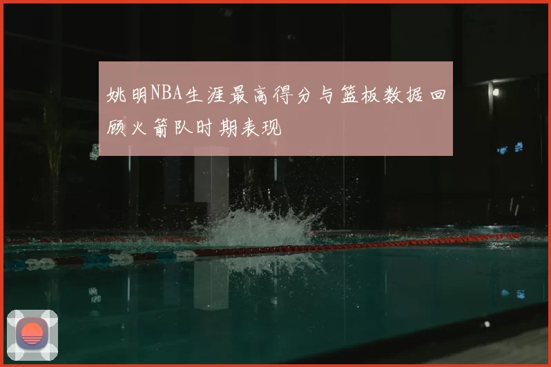 姚明NBA生涯最高得分与篮板数据回顾火箭队时期表现