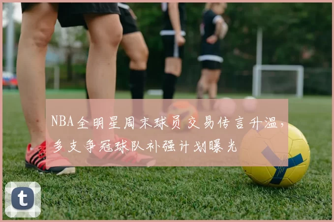 NBA全明星周末球员交易传言升温，多支争冠球队补强计划曝光