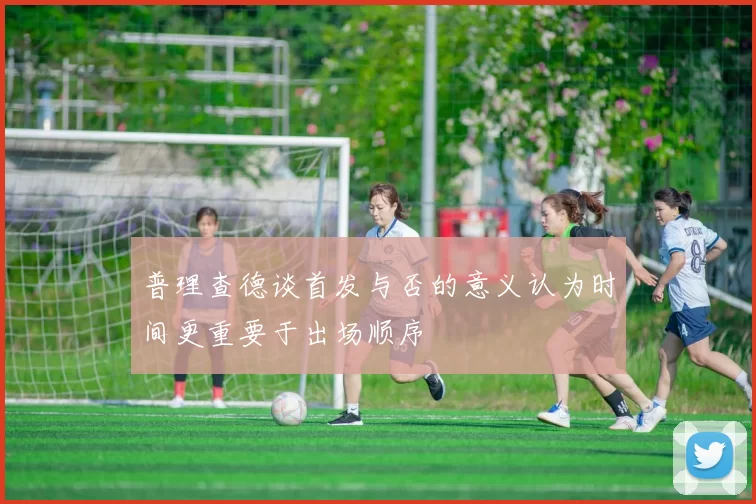 普理查德谈首发与否的意义认为时间更重要于出场顺序