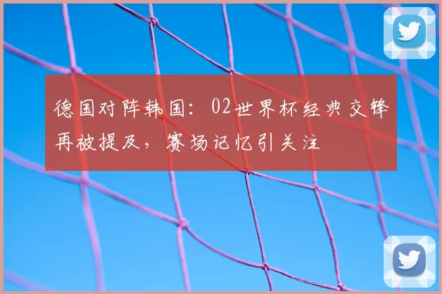 德国对阵韩国:02世界杯经典交锋再被提及,赛场记忆引关注