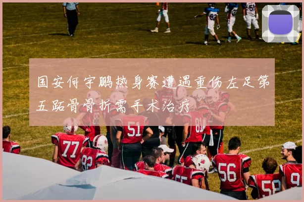 国安何宇鹏热身赛遭遇重伤左足第五跖骨骨折需手术治疗