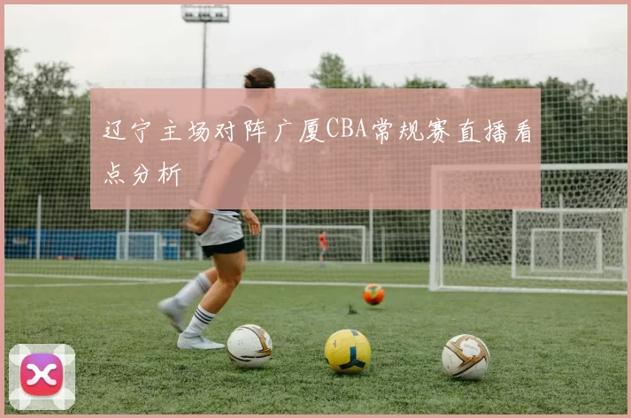 辽宁主场对阵广厦CBA常规赛直播看点分析