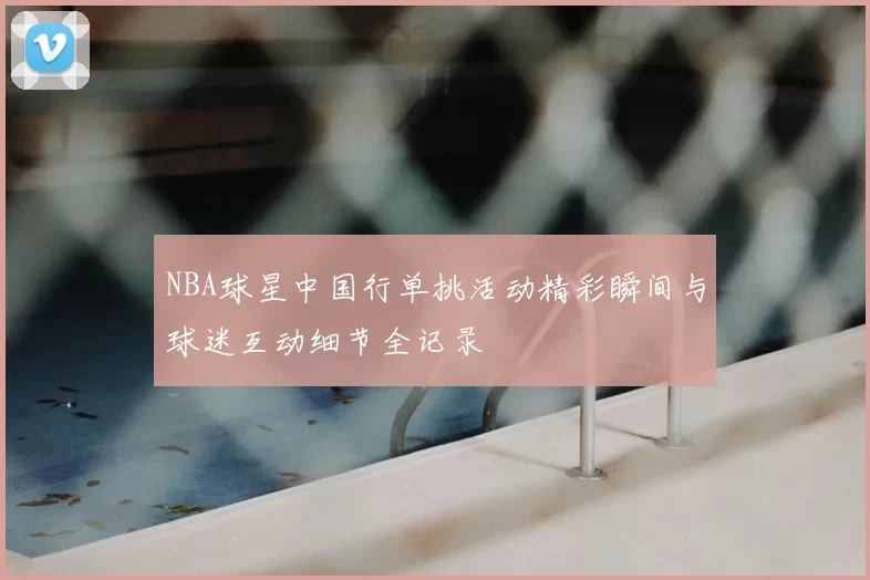 NBA球星中国行单挑活动精彩瞬间与球迷互动细节全记录