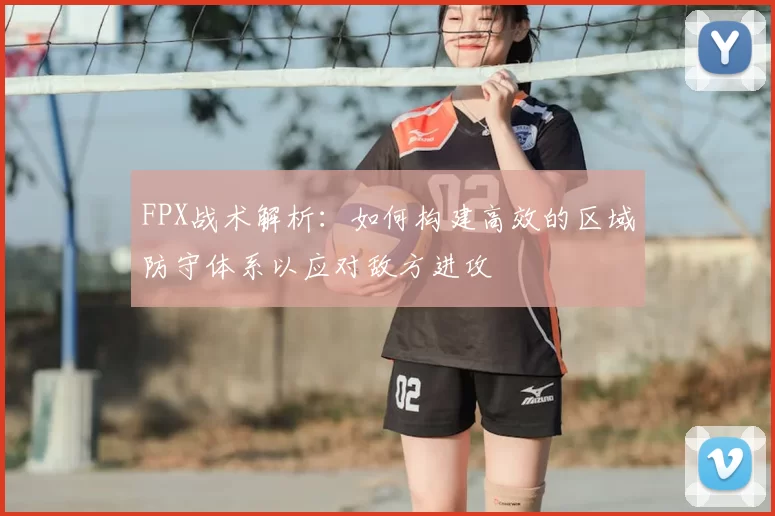 FPX战术解析：如何构建高效的区域防守体系以应对敌方进攻