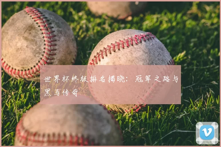 世界杯终极排名揭晓:冠军之路与黑马传奇