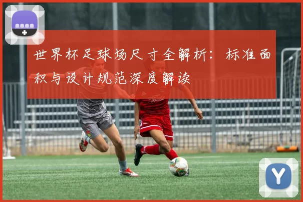 世界杯足球场尺寸全解析:标准面积与设计规范深度解读
