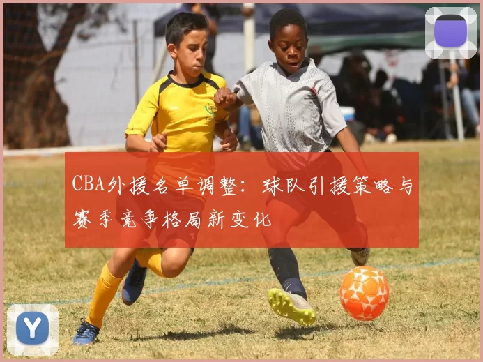 CBA外援名单调整:球队引援策略与赛季竞争格局新变化