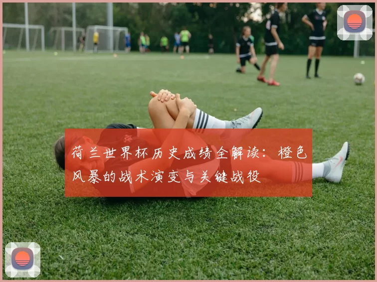 荷兰世界杯历史成绩全解读:橙色风暴的战术演变与关键战役