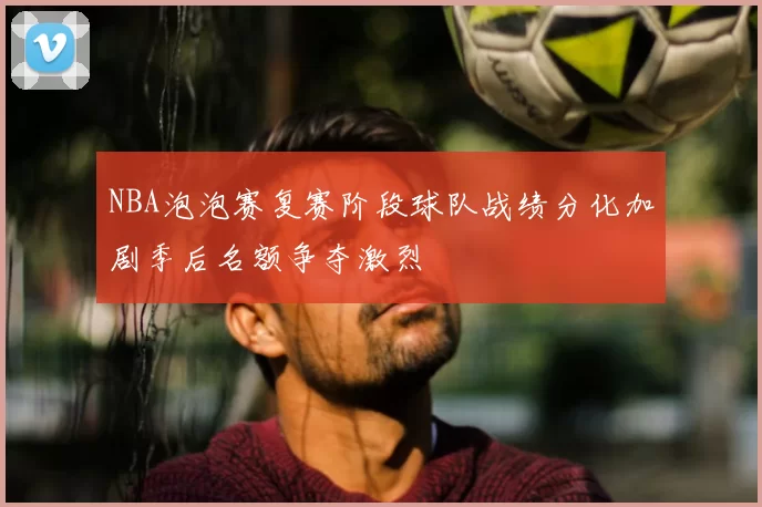 NBA泡泡赛复赛阶段球队战绩分化加剧季后名额争夺激烈