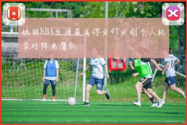 姚明NBA生涯最高得分41分创个人纪录对阵老鹰队