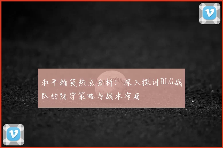 和平精英热点分析：深入探讨BLG战队的防守策略与战术布局