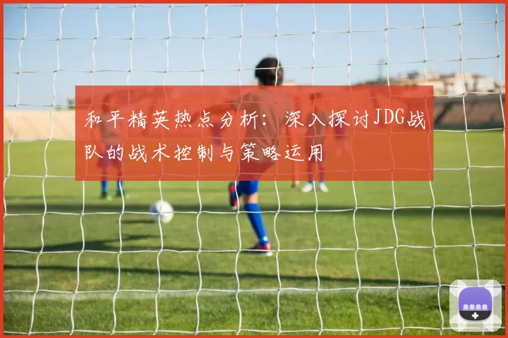 和平精英热点分析：深入探讨JDG战队的战术控制与策略运用