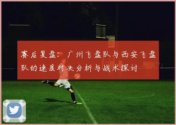 赛后复盘：广州飞盘队与西安飞盘队的速度对决分析与战术探讨