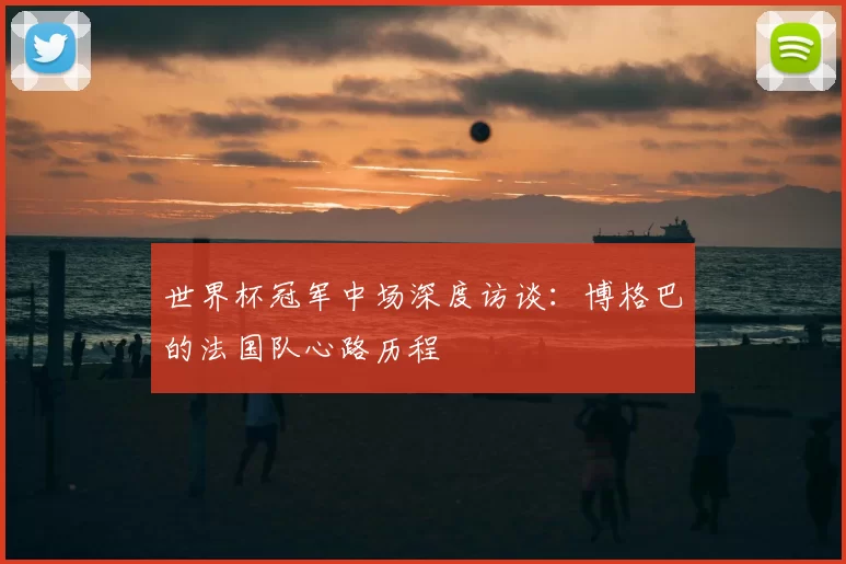 世界杯冠军中场深度访谈:博格巴的法国队心路历程