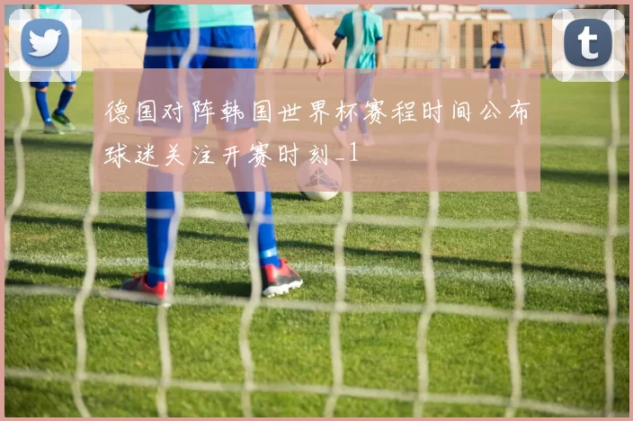 德国对阵韩国世界杯赛程时间公布球迷关注开赛时刻_1