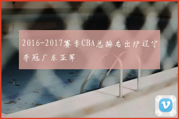 2016-2017赛季CBA总排名出炉辽宁夺冠广东亚军