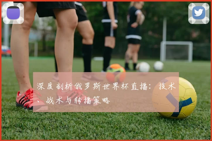 深度剖析俄罗斯世界杯直播:技术、战术与转播策略