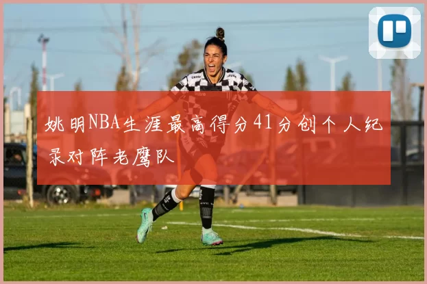 姚明NBA生涯最高得分41分创个人纪录对阵老鹰队