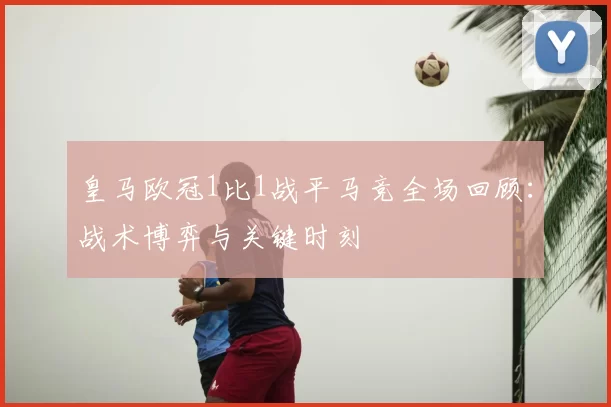 皇马欧冠1比1战平马竞全场回顾:战术博弈与关键时刻