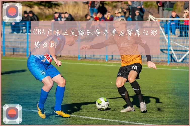 CBA广东三支球队争夺季后赛席位形势分析