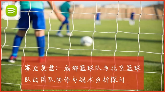 赛后复盘:成都篮球队与北京篮球队的团队协作与战术分析探讨