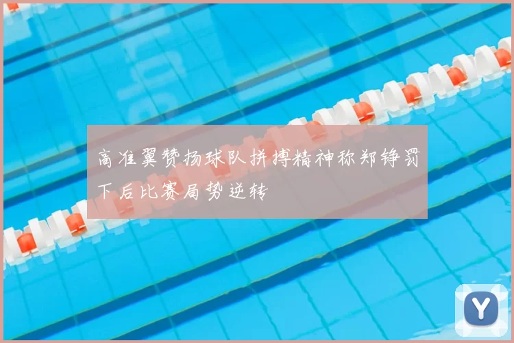 高准翼赞扬球队拼搏精神称郑铮罚下后比赛局势逆转