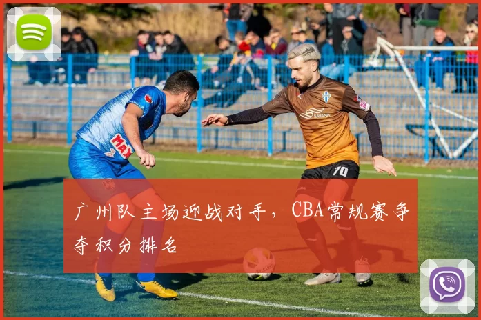 广州队主场迎战对手,CBA常规赛争夺积分排名