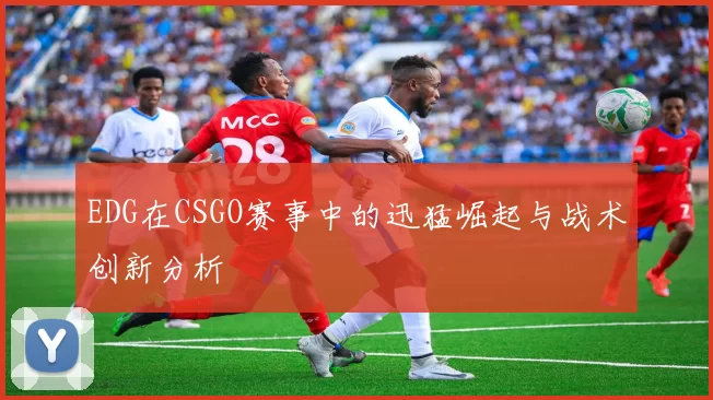 EDG在CSGO赛事中的迅猛崛起与战术创新分析