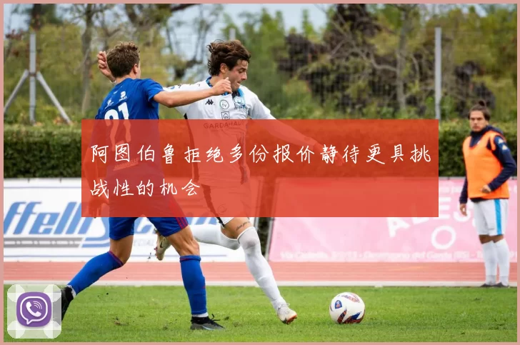 阿图伯鲁拒绝多份报价静待更具挑战性的机会