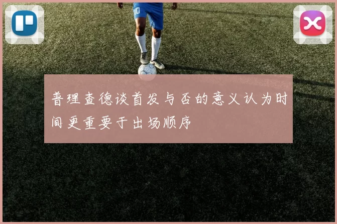 普理查德谈首发与否的意义认为时间更重要于出场顺序