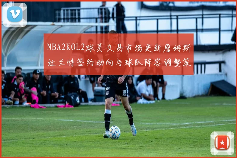 NBA2KOL2球员交易市场更新詹姆斯杜兰特签约动向与球队阵容调整策略