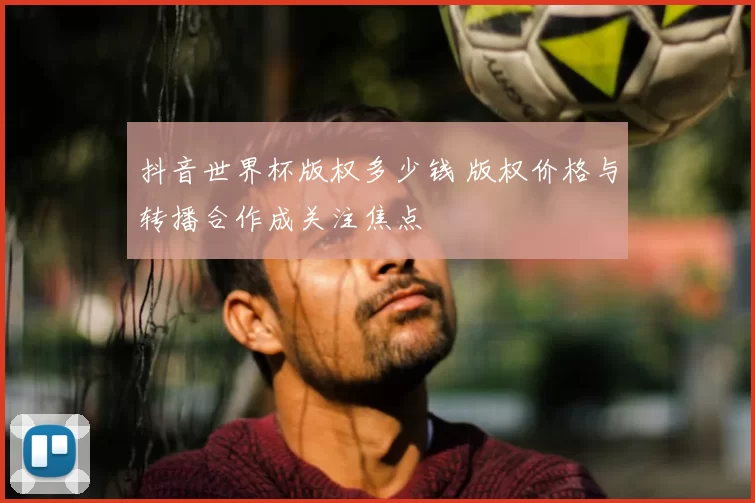 抖音世界杯版权多少钱 版权价格与转播合作成关注焦点