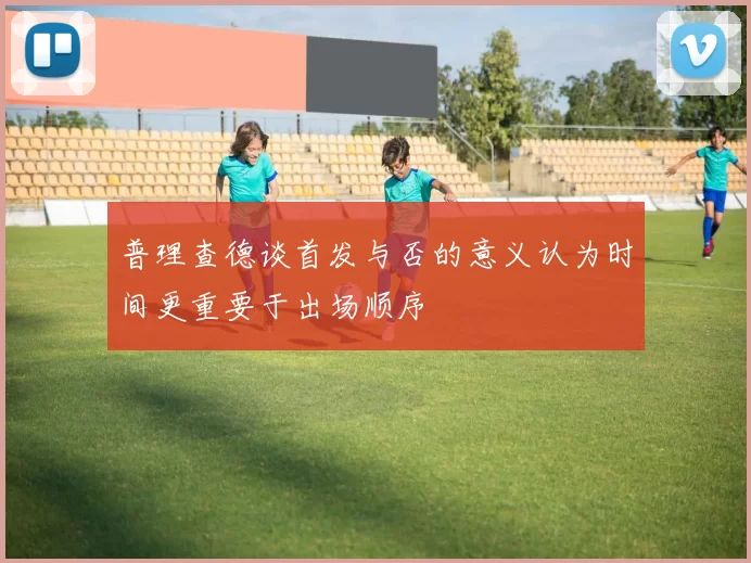普理查德谈首发与否的意义认为时间更重要于出场顺序